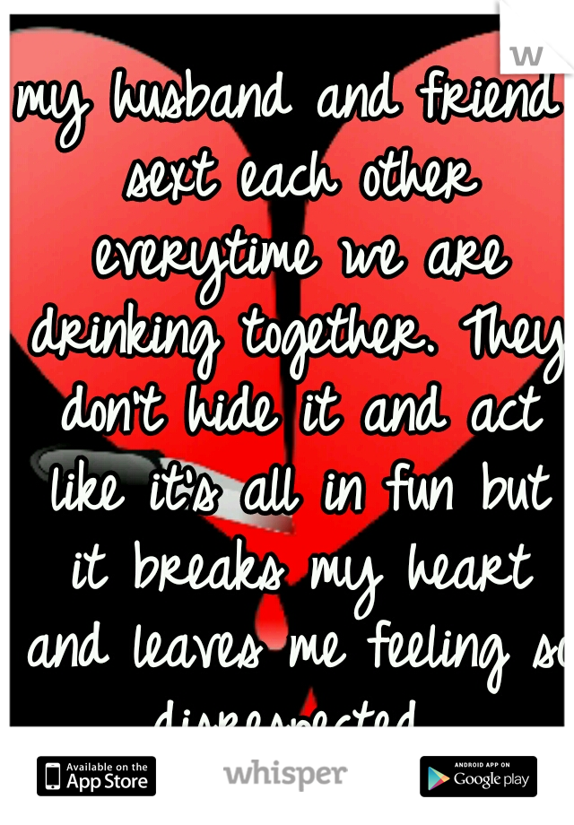 my husband and friend sext each other everytime we are drinking together. They don't hide it and act like it's all in fun but it breaks my heart and leaves me feeling so disrespected 