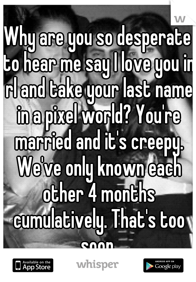 Why are you so desperate to hear me say I love you in rl and take your last name in a pixel world? You're married and it's creepy. We've only known each other 4 months cumulatively. That's too soon.