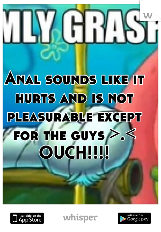 Anal sounds like it hurts and is not pleasurable except for the guys >.< 
OUCH!!!!