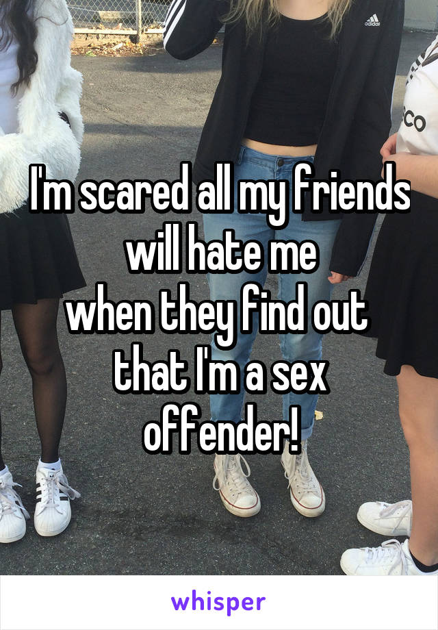 I'm scared all my friends
 will hate me 
when they find out 
that I'm a sex offender!