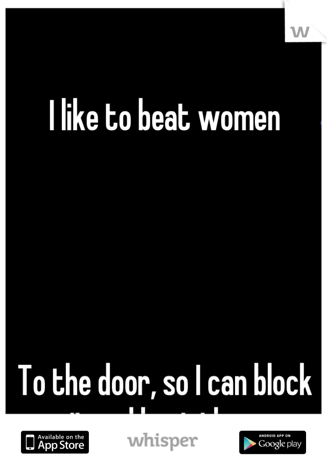 I like to beat women 





To the door, so I can block it and beat them