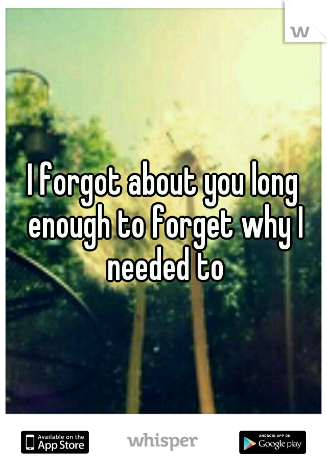 I forgot about you long enough to forget why I needed to