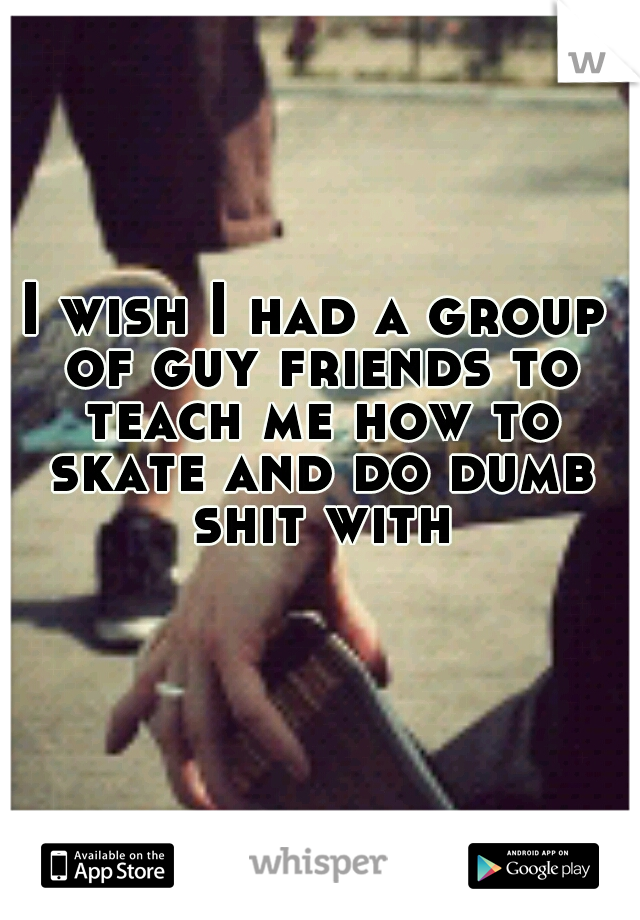 I wish I had a group of guy friends to teach me how to skate and do dumb shit with