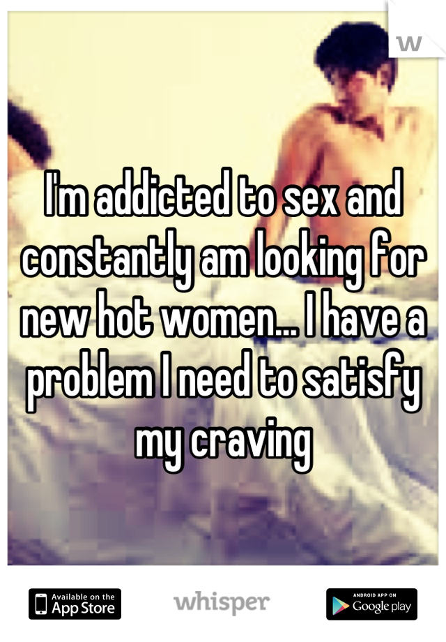 I'm addicted to sex and constantly am looking for new hot women... I have a problem I need to satisfy my craving