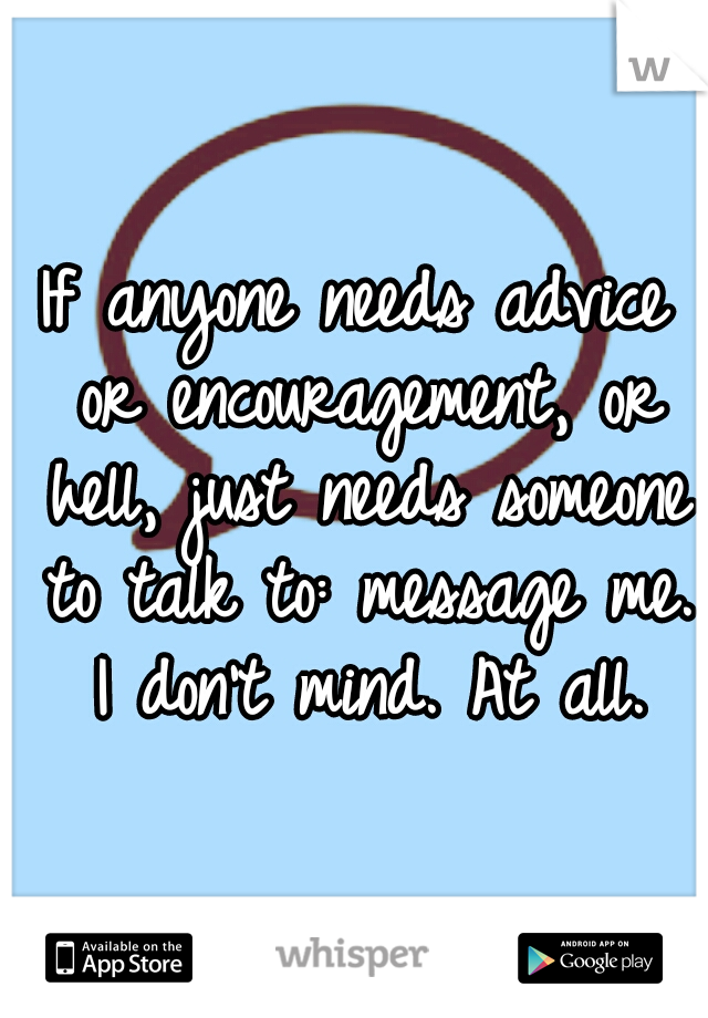 If anyone needs advice or encouragement, or hell, just needs someone to talk to: message me. I don't mind. At all.