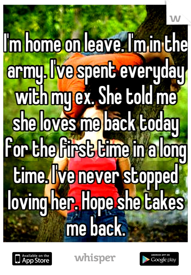 I'm home on leave. I'm in the army. I've spent everyday with my ex. She told me she loves me back today for the first time in a long time. I've never stopped loving her. Hope she takes me back.