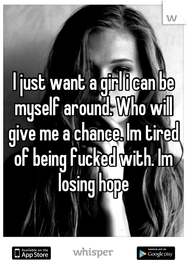 I just want a girl i can be myself around. Who will give me a chance. Im tired of being fucked with. Im losing hope