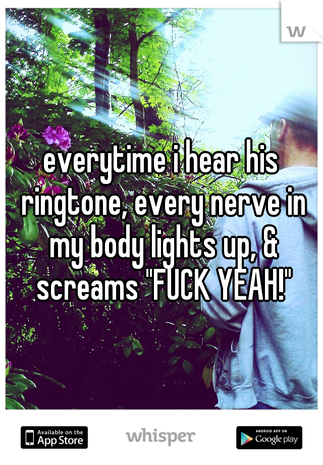 everytime i hear his ringtone, every nerve in my body lights up, & screams "FUCK YEAH!"