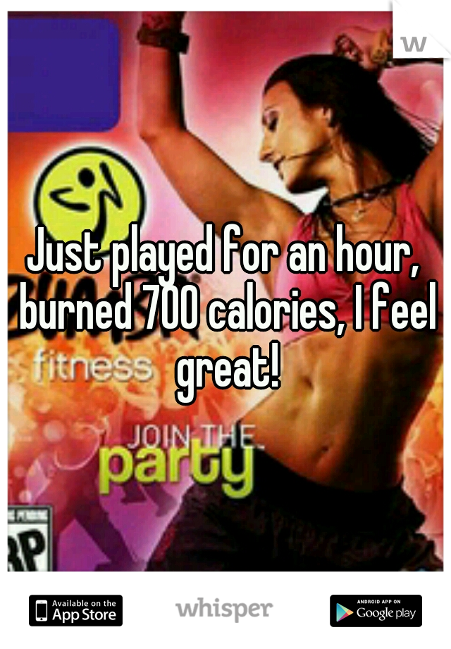 Just played for an hour, burned 700 calories, I feel great!