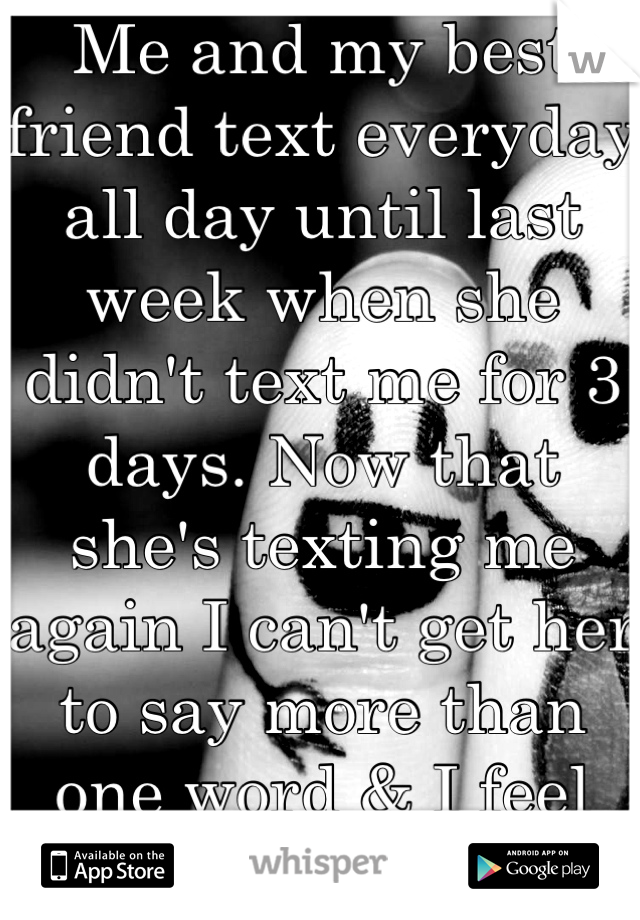 Me and my best friend text everyday all day until last week when she didn't text me for 3 days. Now that she's texting me again I can't get her to say more than one word & I feel like I did something.