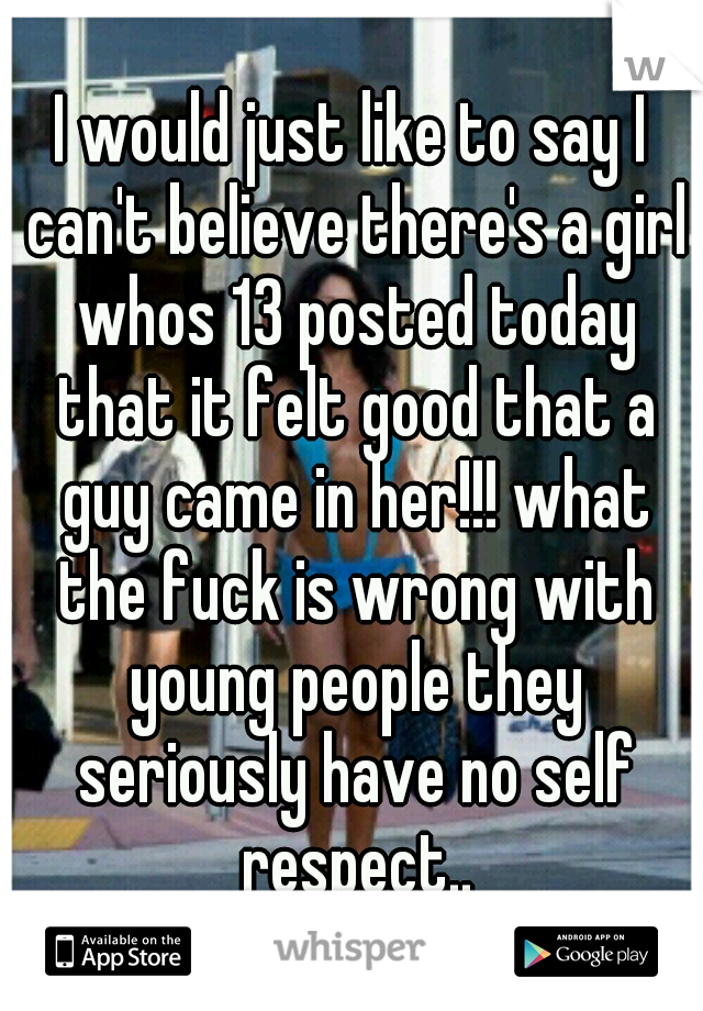 I would just like to say I can't believe there's a girl whos 13 posted today that it felt good that a guy came in her!!! what the fuck is wrong with young people they seriously have no self respect..