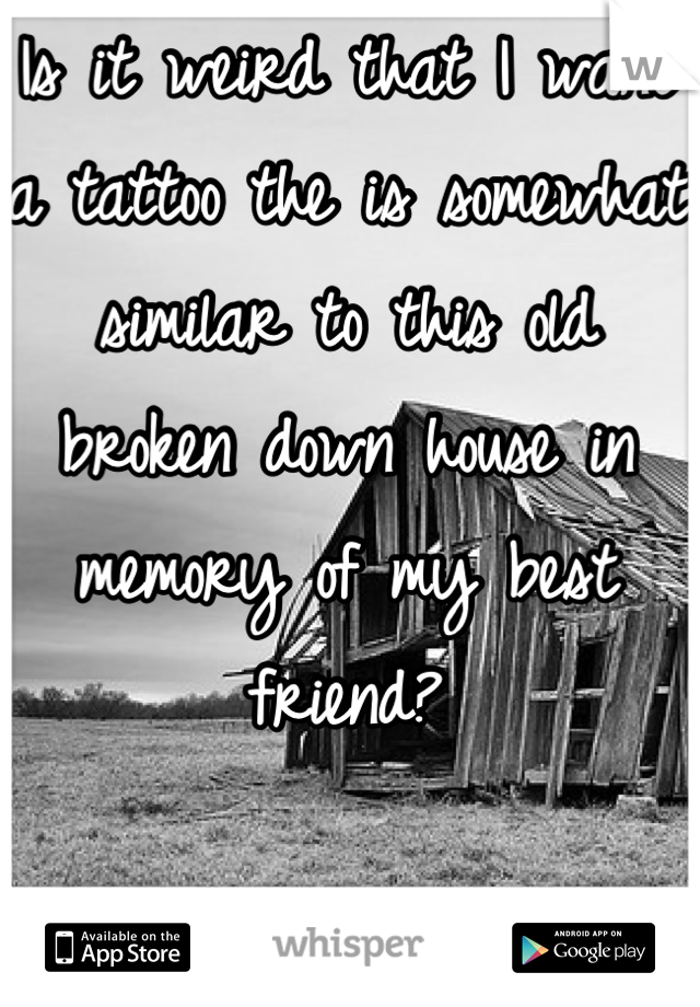 Is it weird that I want a tattoo the is somewhat similar to this old broken down house in memory of my best friend?