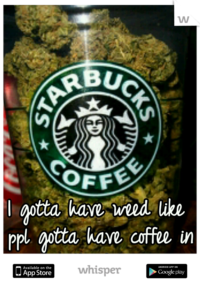 I gotta have weed like ppl gotta have coffee in the A.M