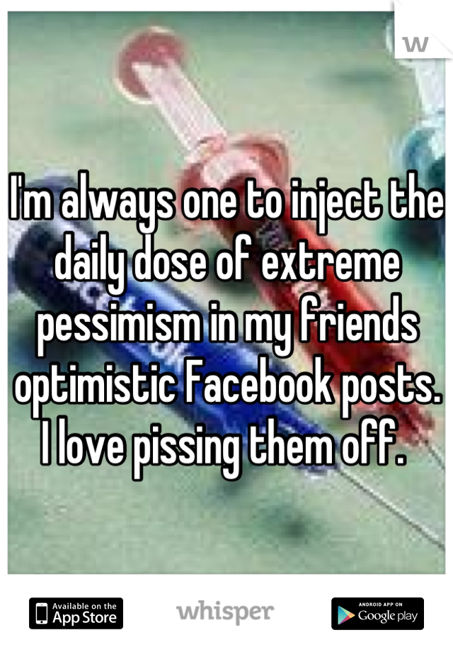 I'm always one to inject the daily dose of extreme pessimism in my friends optimistic Facebook posts. I love pissing them off. 