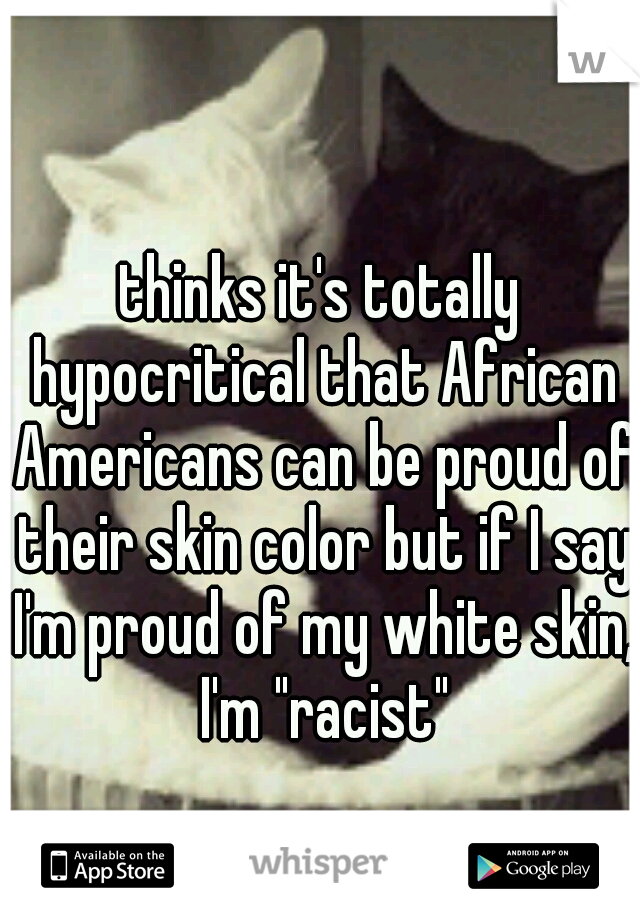 thinks it's totally hypocritical that African Americans can be proud of their skin color but if I say I'm proud of my white skin, I'm "racist"