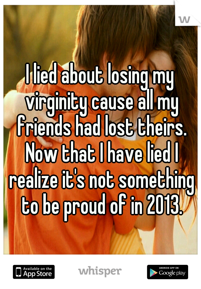 I lied about losing my virginity cause all my friends had lost theirs. Now that I have lied I realize it's not something to be proud of in 2013.