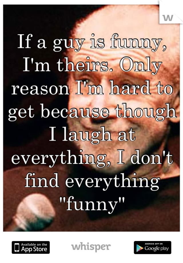 If a guy is funny, I'm theirs. Only reason I'm hard to get because though I laugh at everything, I don't find everything 
"funny"