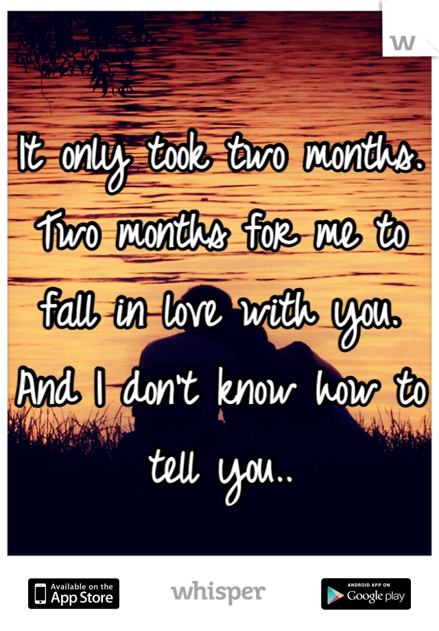 It only took two months. Two months for me to fall in love with you. And I don't know how to tell you..