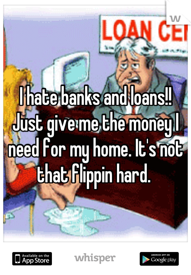 I hate banks and loans!!
Just give me the money I need for my home. It's not that flippin hard. 