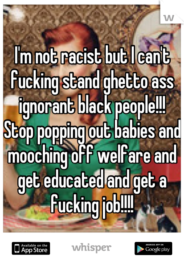 I'm not racist but I can't fucking stand ghetto ass ignorant black people!!! Stop popping out babies and mooching off welfare and get educated and get a fucking job!!!!