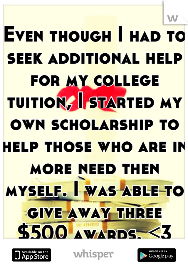 Even though I had to seek additional help for my college tuition, I started my own scholarship to help those who are in more need then myself. I was able to give away three $500 awards. <3