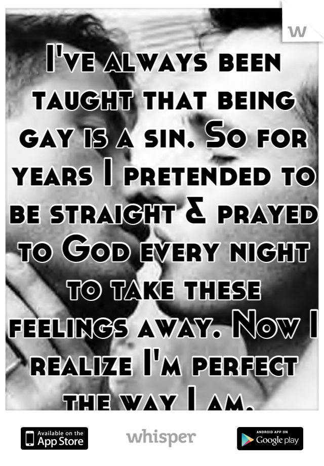 I've always been taught that being gay is a sin. So for years I pretended to be straight & prayed to God every night to take these feelings away. Now I realize I'm perfect the way I am. 