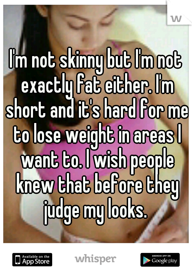 I'm not skinny but I'm not exactly fat either. I'm short and it's hard for me to lose weight in areas I want to. I wish people knew that before they judge my looks. 