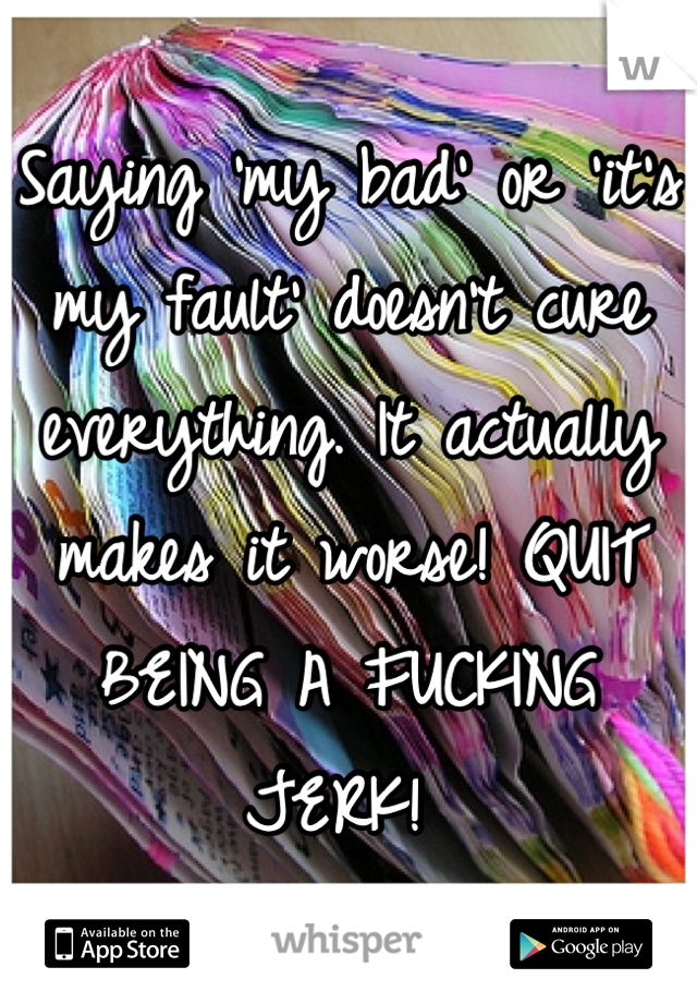 Saying 'my bad' or 'it's my fault' doesn't cure everything. It actually makes it worse! QUIT BEING A FUCKING JERK! 