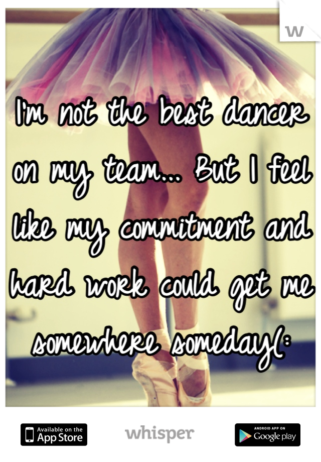 I'm not the best dancer on my team... But I feel like my commitment and hard work could get me somewhere someday(: