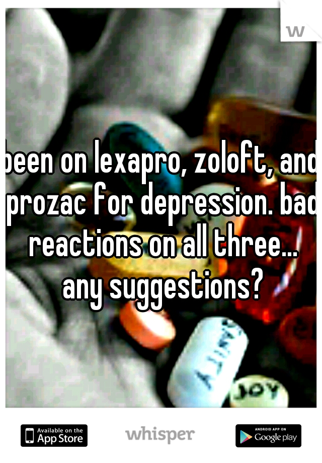 been on lexapro, zoloft, and prozac for depression. bad reactions on all three... any suggestions?