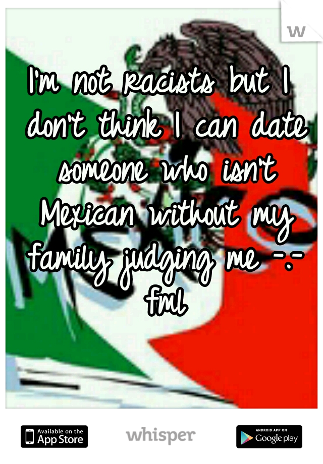 I'm not racists but I don't think I can date someone who isn't Mexican without my family judging me -.- fml