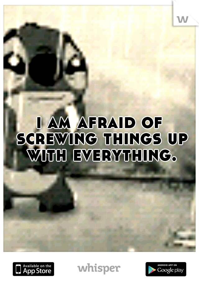 i am afraid of screwing things up with everything.