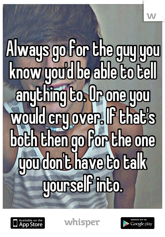Always go for the guy you know you'd be able to tell anything to. Or one you would cry over. If that's both then go for the one you don't have to talk yourself into.