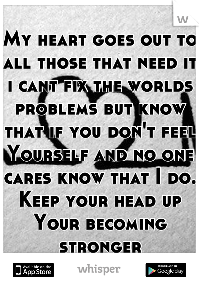 My heart goes out to all those that need it i cant fix the worlds problems but know that if you don't feel Yourself and no one cares know that I do. Keep your head up Your becoming stronger