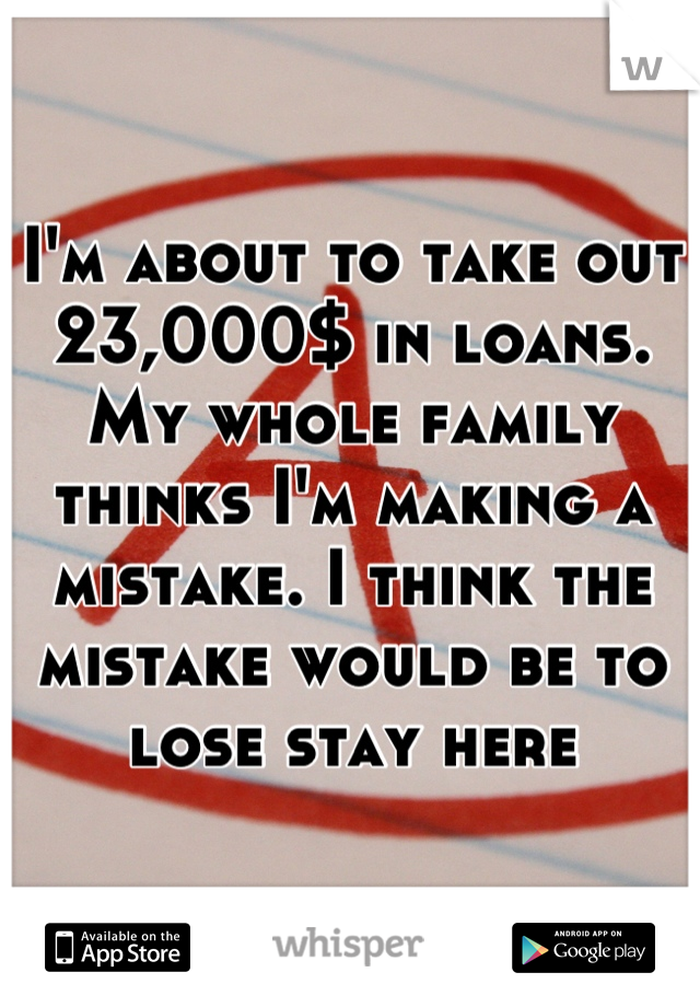 I'm about to take out 23,000$ in loans. My whole family thinks I'm making a mistake. I think the mistake would be to lose stay here