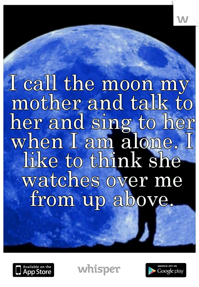 I call the moon my mother and talk to her and sing to her when I am alone. I like to think she watches over me from up above.