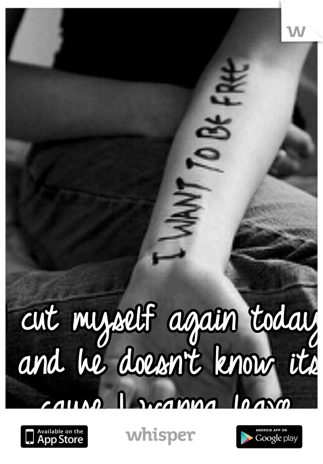 I cut myself again today and he doesn't know its cause I wanna leave.