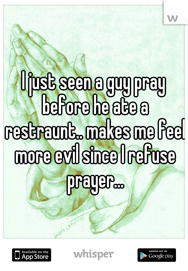 I just seen a guy pray before he ate a restraunt.. makes me feel more evil since I refuse prayer...