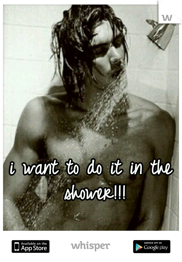 i want to do it in the shower!!!