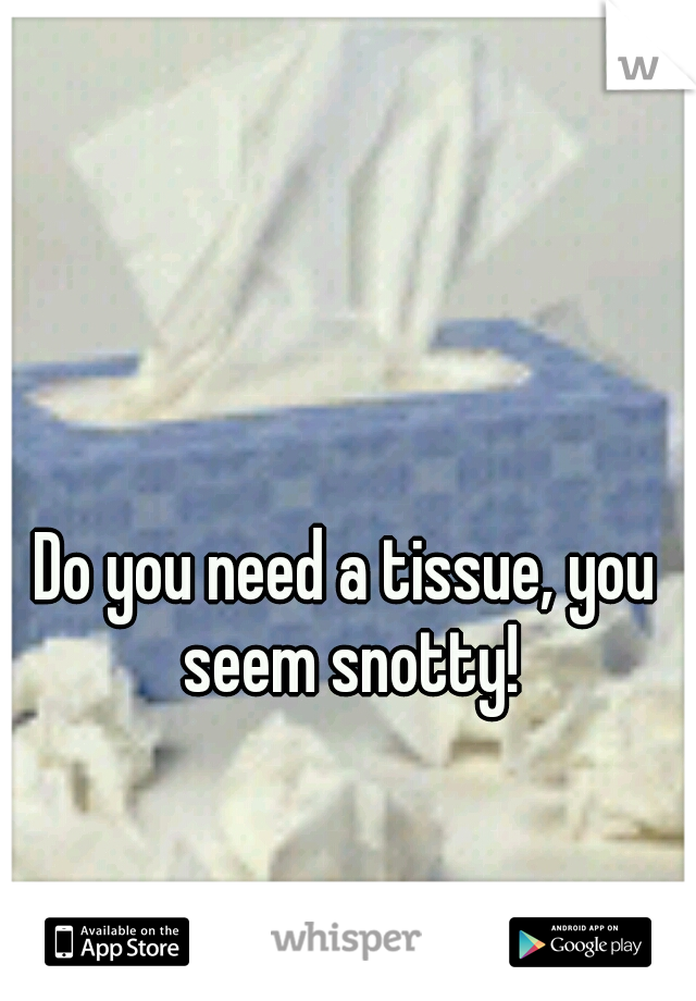 Do you need a tissue, you seem snotty!