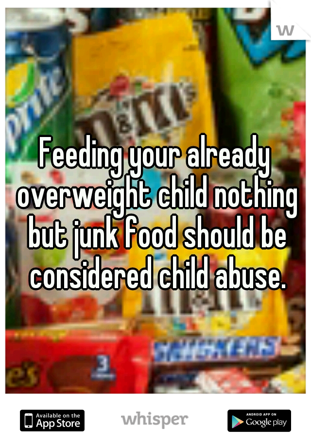 Feeding your already overweight child nothing but junk food should be considered child abuse.