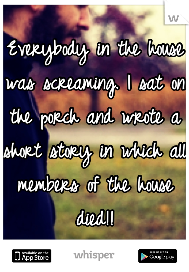 Everybody in the house was screaming. I sat on the porch and wrote a short story in which all members of the house died!!