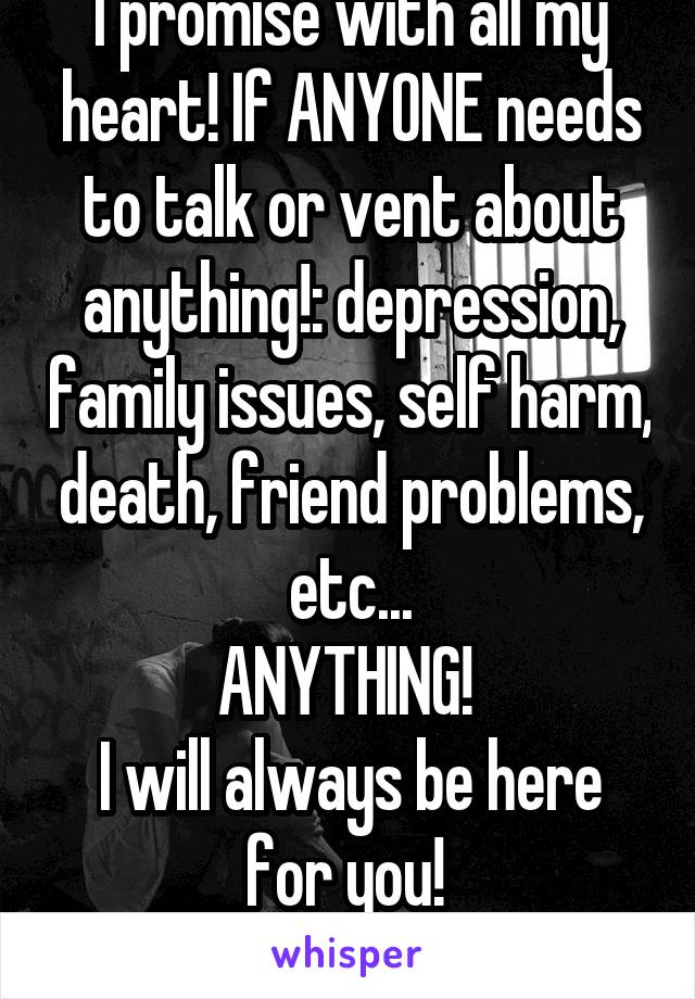 I promise with all my heart! If ANYONE needs to talk or vent about anything!: depression, family issues, self harm, death, friend problems, etc...
ANYTHING! 
I will always be here for you! 
Chat me! 