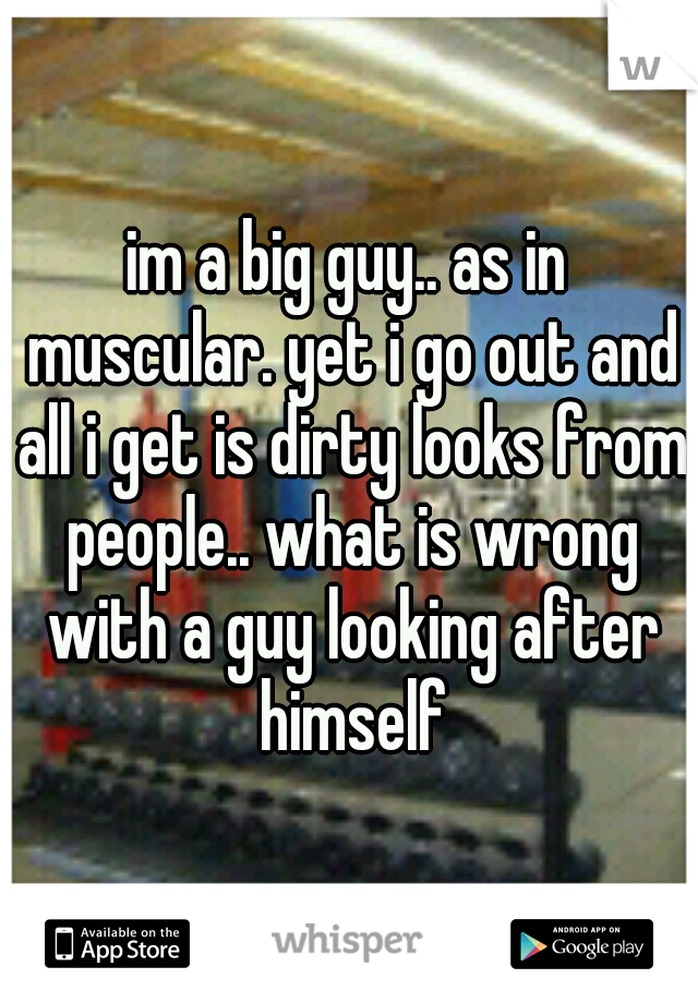 im a big guy.. as in muscular. yet i go out and all i get is dirty looks from people.. what is wrong with a guy looking after himself