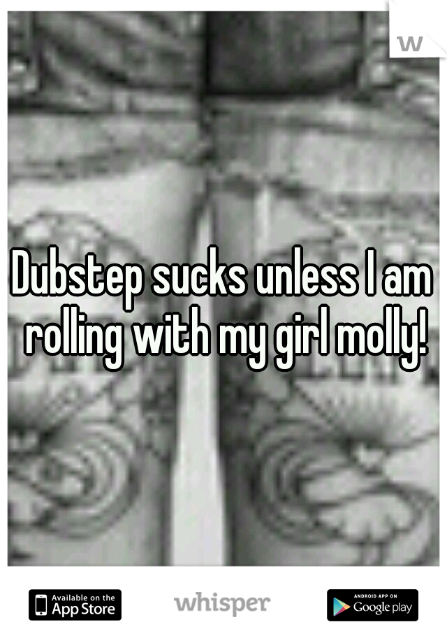Dubstep sucks unless I am rolling with my girl molly!