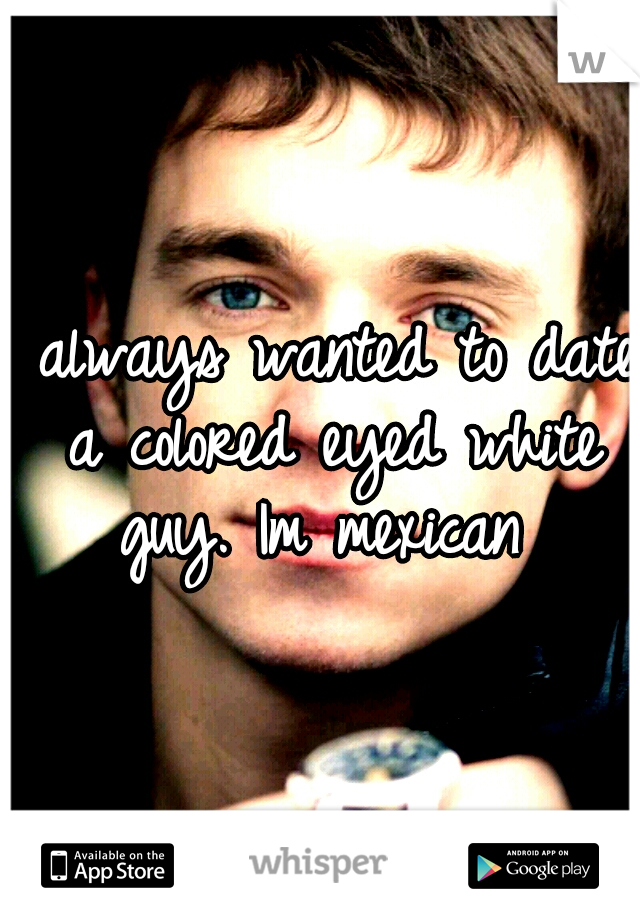 I always wanted to date a colored eyed white guy. Im mexican 