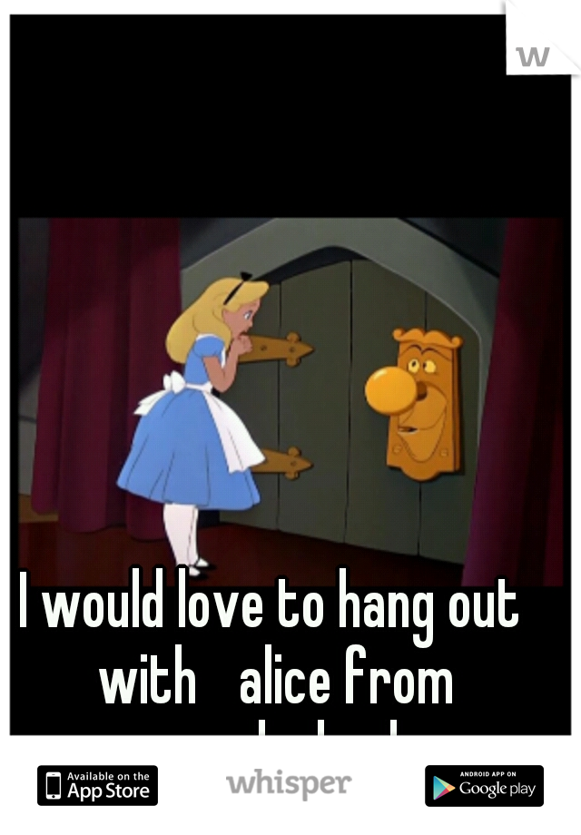 I would love to hang out with 
alice from wonderland