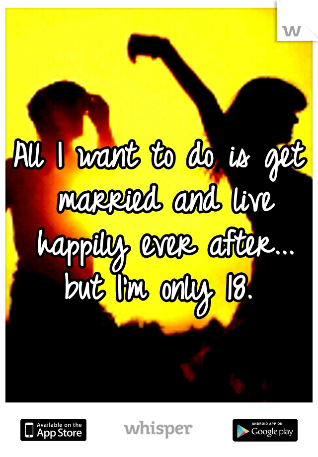 All I want to do is get married and live happily ever after... but I'm only 18. 