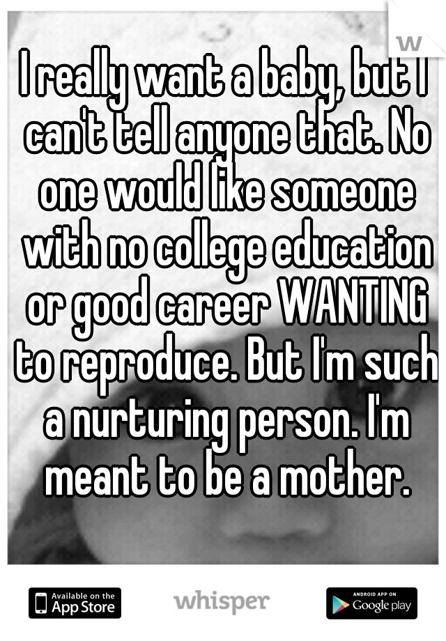 I really want a baby, but I can't tell anyone that. No one would like someone with no college education or good career WANTING to reproduce. But I'm such a nurturing person. I'm meant to be a mother.