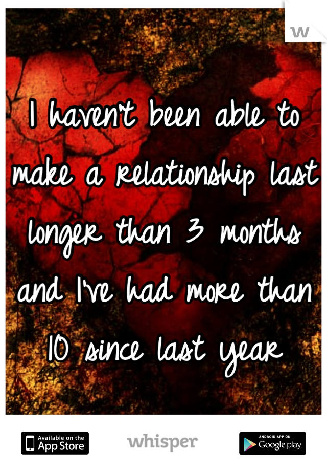 I haven't been able to make a relationship last longer than 3 months and I've had more than 10 since last year